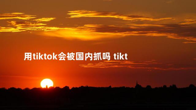 用tiktok会被国内抓吗 tiktok还属于中国吗